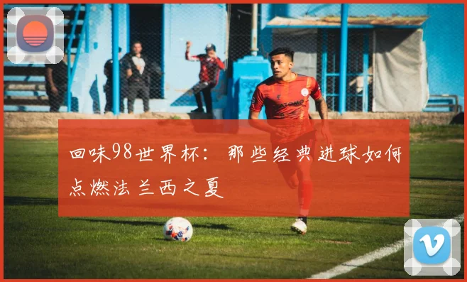 回味98世界杯：那些经典进球如何点燃法兰西之夏
