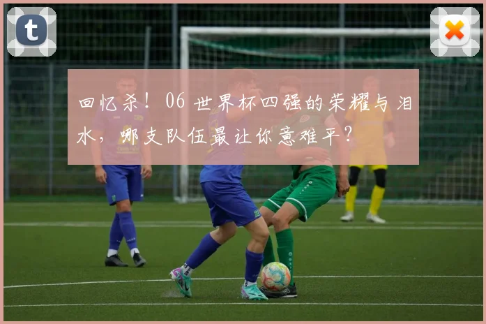 回忆杀!06 世界杯四强的荣耀与泪水,哪支队伍最让你意难平?