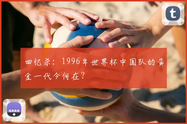 回忆杀：1996年世界杯中国队的黄金一代今何在？