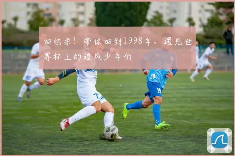 回忆杀！带你回到1998年，遇见世界杯上的追风少年们