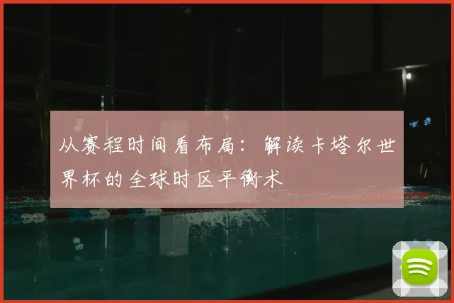从赛程时间看布局：解读卡塔尔世界杯的全球时区平衡术
