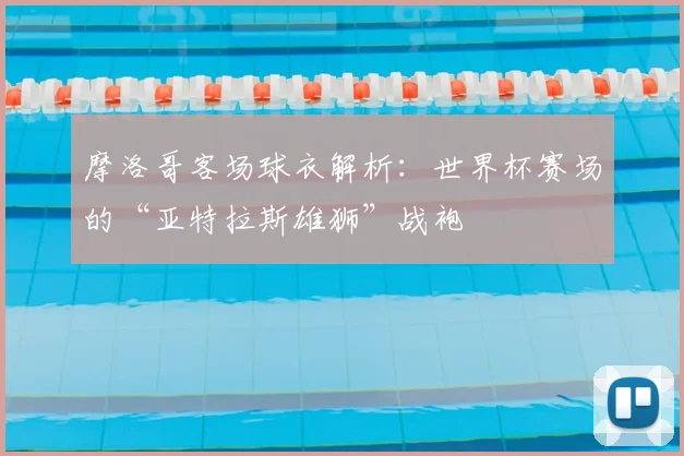 摩洛哥客场球衣解析:世界杯赛场的“亚特拉斯雄狮”战袍