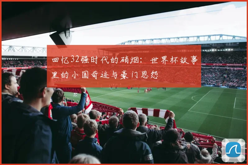 回忆32强时代的硝烟:世界杯故事里的小国奇迹与豪门恩怨