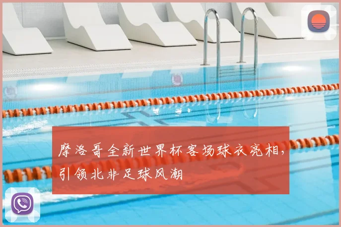 摩洛哥全新世界杯客场球衣亮相，引领北非足球风潮