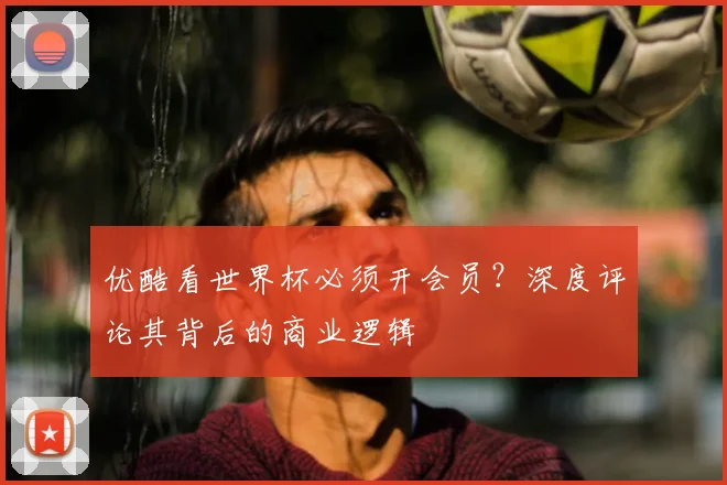 优酷看世界杯必须开会员?深度评论其背后的商业逻辑