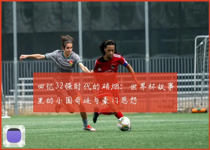 回忆32强时代的硝烟：世界杯故事里的小国奇迹与豪门恩怨