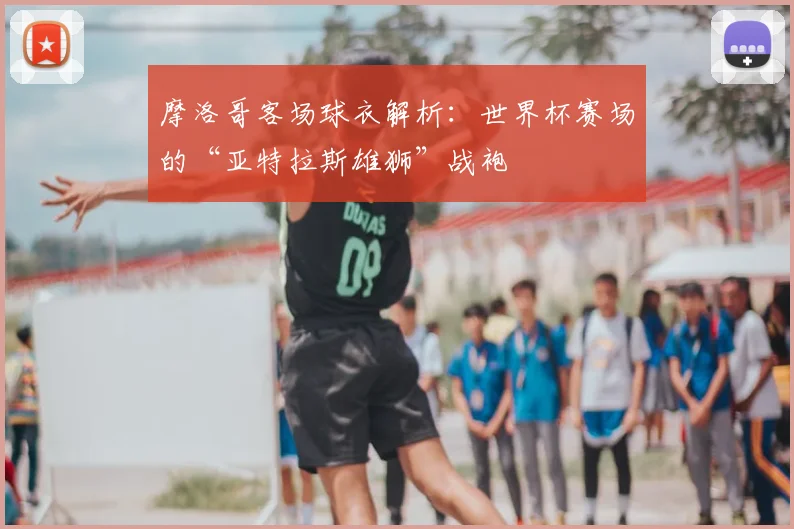 摩洛哥客场球衣解析：世界杯赛场的“亚特拉斯雄狮”战袍