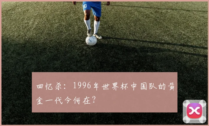 回忆杀：1996年世界杯中国队的黄金一代今何在？