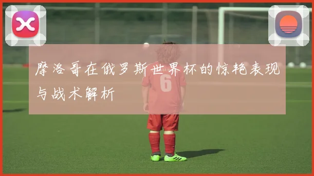 摩洛哥在俄罗斯世界杯的惊艳表现与战术解析