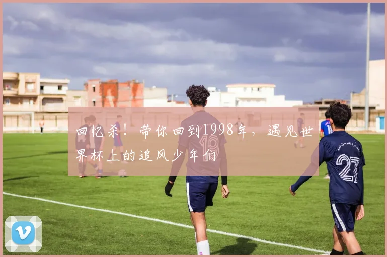 回忆杀！带你回到1998年，遇见世界杯上的追风少年们