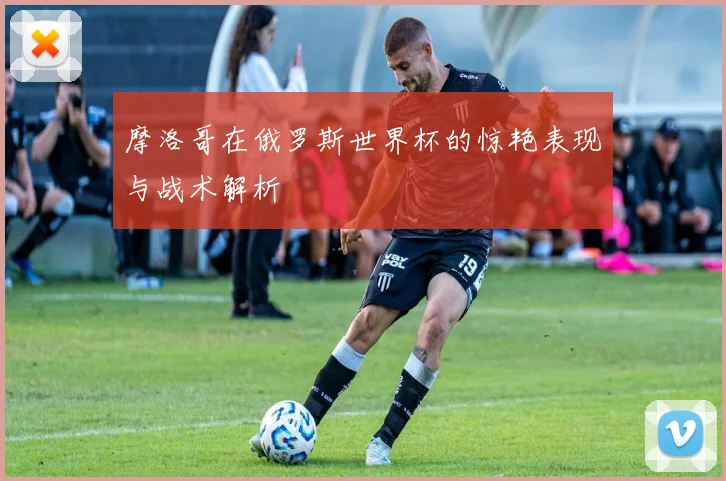 摩洛哥在俄罗斯世界杯的惊艳表现与战术解析
